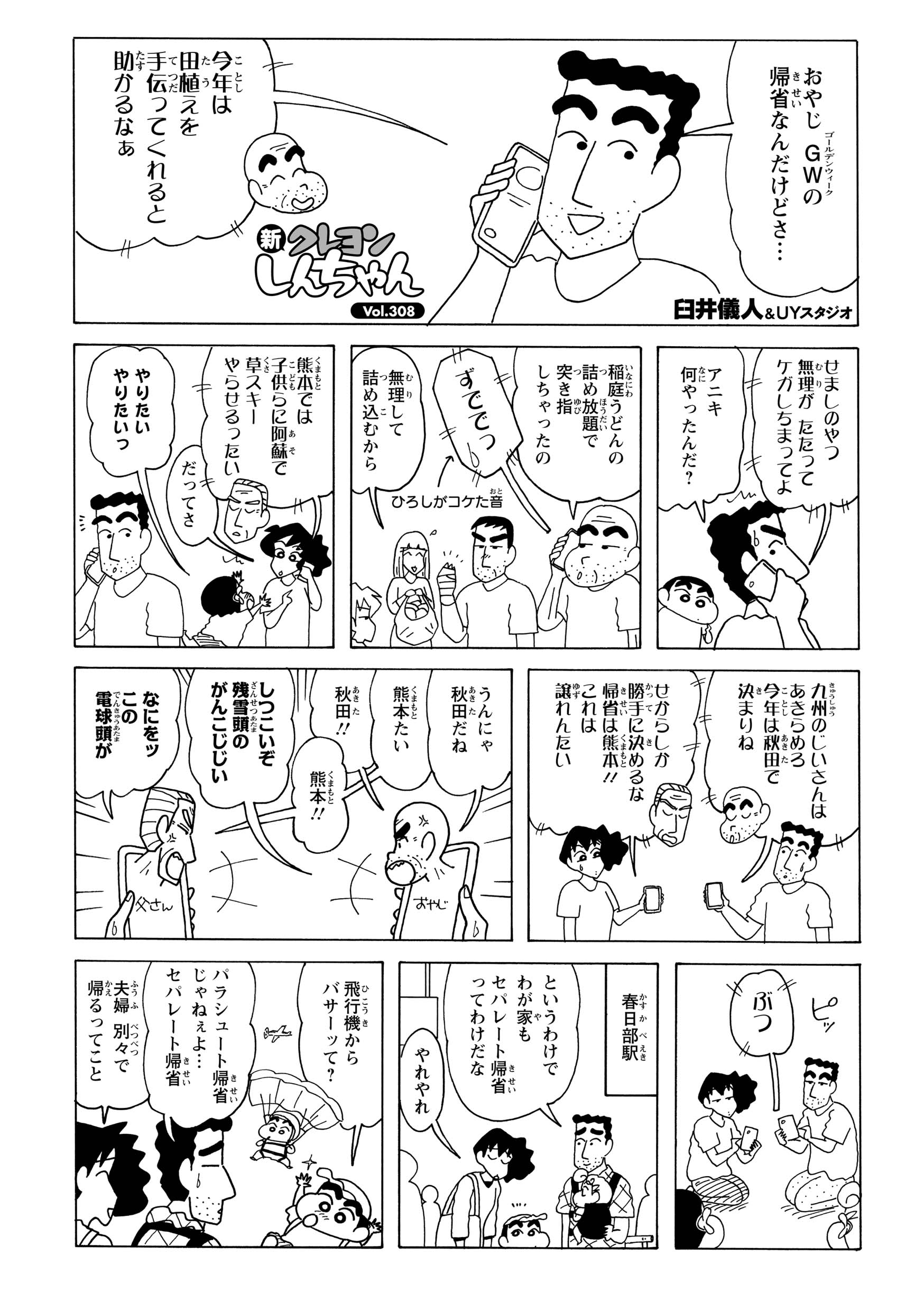 おやじ　GWの帰省なんだけどさ…　今年はは田植えを手伝ってくれると助かるなぁ　せましのやつ無理がたたってケガしちまってよ　アニキ何やったんだ？　稲庭うどんの杖目放題で突き指しちゃったの　ずででっ　ひろしがコケた音　無理して詰め込むから　熊本では子供らに阿蘇で草スキーやらせるったい　だってさ　やりたいやりたい　九州のじいさんはあきらめろ今年は秋田で決まりね　せからしか勝手に決めるな帰省は熊本!!これは譲れんたい　うんにゃ秋田だね　熊本たい　秋田!!　しつこいぞ残雪頭のがんこじじい　なにをッこの電球頭が　ぶつ　ピッ　春日部駅　というわけでわが家もセパレート帰省ってわけだな　やれやれ　飛行機からバサーッて？　パラシュート帰省じゃねぇよ…セパレート帰省　夫婦　別々で帰るってこと
