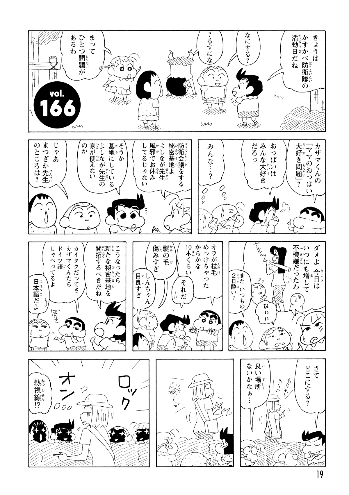 きょうはかすかべ防衛隊の活動日だね　なにする?　?るすにな　まってひとつ問題があるわ　カザマくんの「ママのおっぱい大好き問題」?　おっぱいはみんな大好きだろっ　みんな…?　防衛会議をする秘密基地よよしなが先生風邪でお休みしてるじゃない　そうか基地にしているよしなが先生の家がつかえないのか　じゃあまつざか先生のところは?　ダメよ今日はいつにも増して不機嫌だったわ　ひぃぃ　またいつもの2日酔い?　オラが枝毛めっけちゃったからかな10本くらい　それだ　髪の毛傷みすぎ　しんちゃん目良すぎ　こうなったら新たな秘密基地を開拓するべきだね　カイタクだってさカザマくんたらドイツ語しゃべってるよ　日本語だよ　さてどこにする?　いい場所ないかなぁ…　熱視線!?