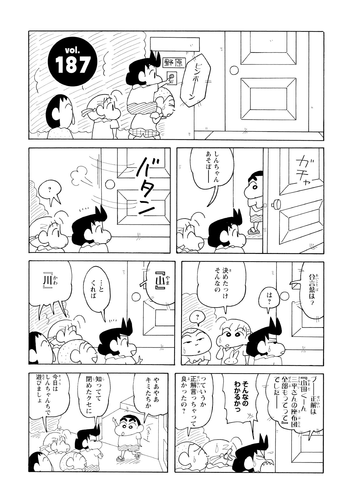 ピンポーン　しんちゃんあそぼー　?　合言葉は?　は?　決めたっけそんなの　?　『山』　…とくれば　『川』　ブー正解は『山田くーん三平さんの座布団全部もってって』でしたー　そんなのわかるかっ　っていうか正解言っちゃって良かったの?　やあやあキミたちか　知ってて閉めたクセに　今日はしんちゃんちで遊びましょ