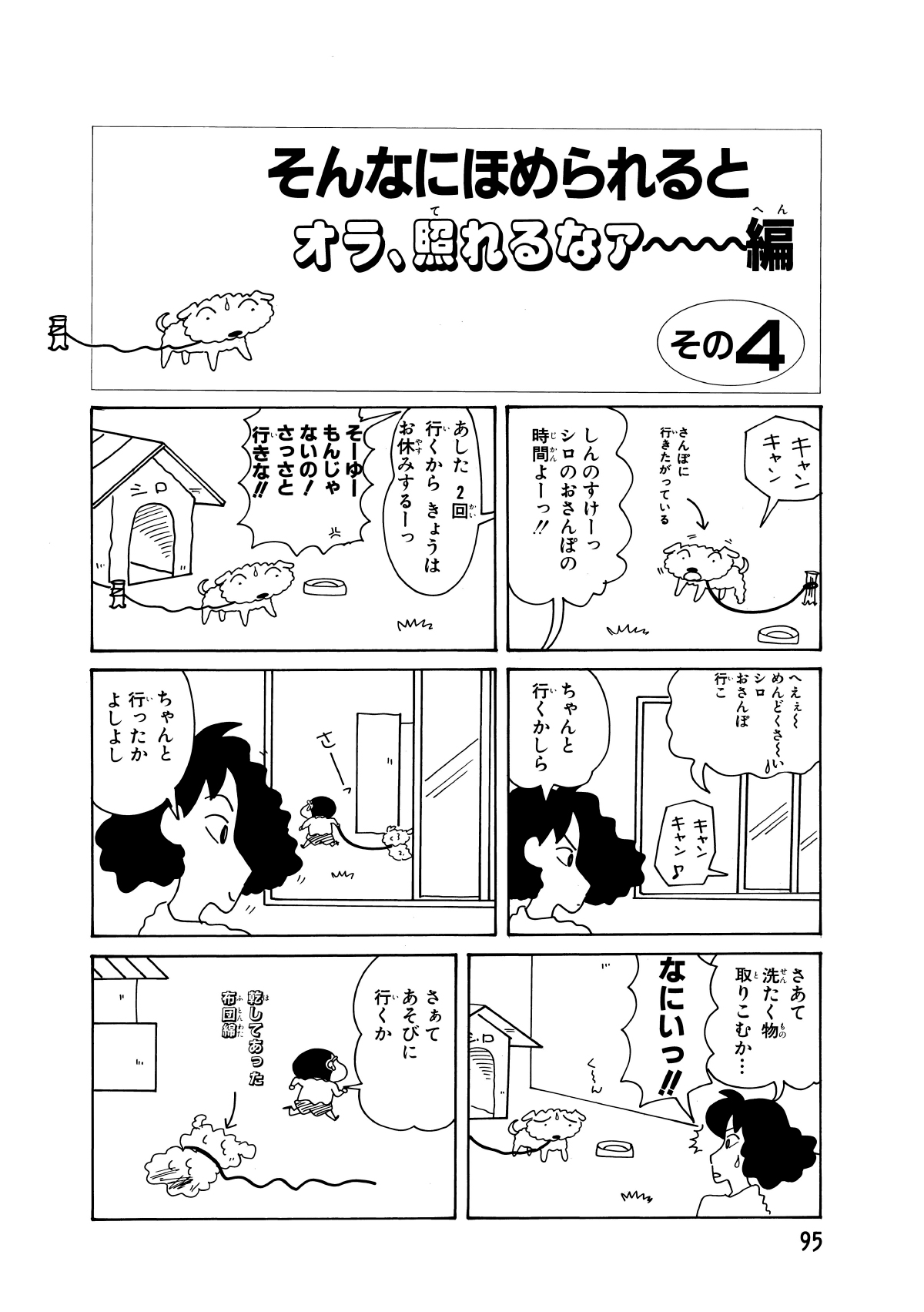 そんなにほめられるとオラ、照れるなァー編　その4　キャンキャン　さんぽに行きたがっている　しんのすけーっシロのおさんぽの時間よーっ!!　あした2回行くからきょうはお休みするーっ　そーゆーもんじゃないの!さっさと行きな!!　へえぇ～めんどくさ～いシロのおさんぽ行こ　キャンキャン　ちゃんと行くかしら　ちゃんと行ったかよしよし　さあて洗たく物取りこむか…　なにいっ!!　く～ん　さぁてあそびに行くか　乾してあった布団綿