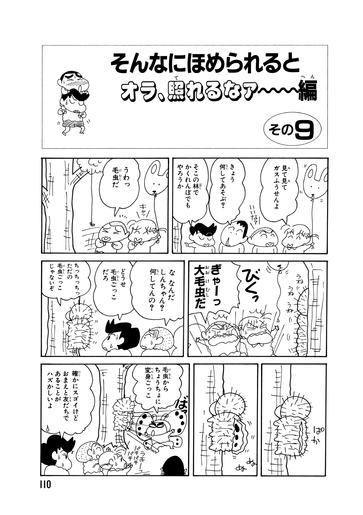 そんなにほめられるとオラ、照れるなァー編　その9　見て見てガスふうせんよ　きょう何してあそぶ？　そこの林でかくれんぼでもやろうか　うわっ毛虫だ　キャッ　びくっ　ぎゃーっ大毛虫だ　ななんだしんちゃん？何してんの？　どうせ毛虫ごっこだろ　ちっちっちっただの毛虫ごっこじゃないぞ　毛虫からちょうちょに変身ごっこ　確かにスゴイけどおまえと友だちであることがハズかしいよ