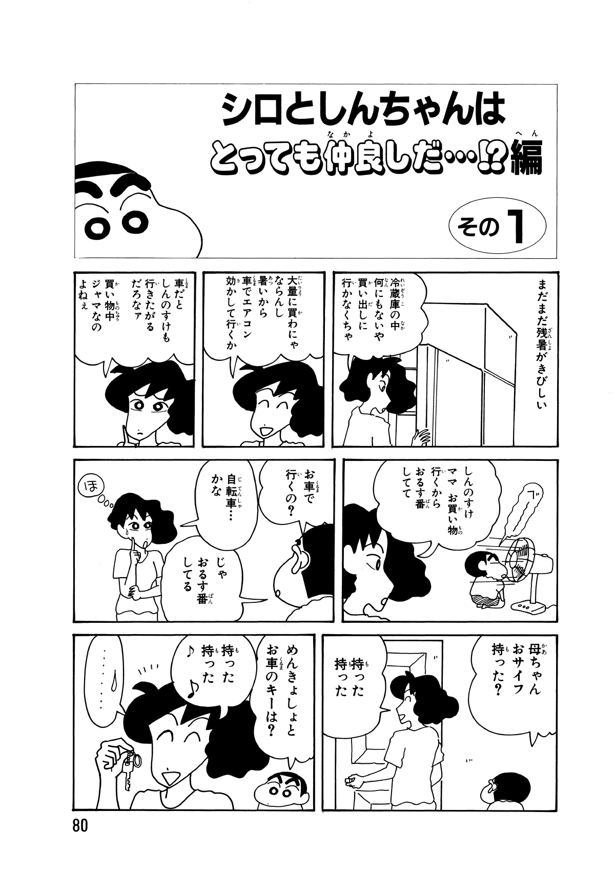 シロとしんちゃんはとっても仲良しだ…!?編　その1　まだまだ残暑がきびしい　冷蔵庫の中何にもないや買い出しに行かなくちゃ　大量に買わなにゃならんし暑いから車でエアコン効かして行くか　車だとしんのすけも行きたがるだろなァ買い物中ジャマなのよねぇ　べー　しんのすけママお買い物行くからおるう番してて　お車で行くの？　自転車…かな　じゃおるす番してる　ほ　母ちゃんおサイフ持った？　持った持った　めんきょしょとお車のキーは？　持った持った　…