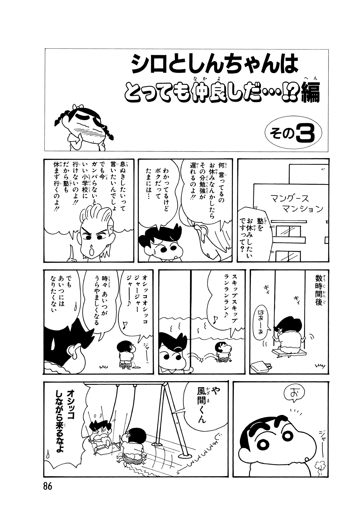 シロとしんちゃんはとっても仲良しだ…!?編　その3　塾をお休みしたいですって?　何言ってるのお休みなんかしたらその分勉強が遅れるのよ!!　わかってるけどボクだってたまには…　息ぬきしたいって言いたいんでしょでも今ガンバらないといい小学校に行けないのよ!!　だから塾も休まず行くのよ!!　数時間後　はあーぁ　スキップスキップランランラン　オシッコオシッコジャージャージャー　時々あいつがうらやましくなる　でもあいつにはなりたくない　お　や風間くん　オシッコしながら来るなよ