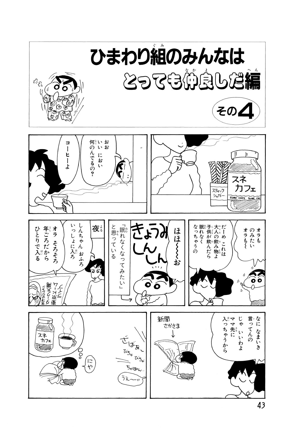 ひまわり組のみんなはとっても仲良しだ編　その4　おおいいにおいな何のんでるの？　コーヒーよ　オラものみたいオラもー　だーめこれは大人の飲み物よ子供が飲んだら眠れなくなっちゃうの　ほほーお　「眠れなくなってみたい」と思っている　しんちゃんおふろいっしょに入ろ　オラそろそろ年ごろだからひとりで入る　なになまいき言ってんのじゃいいわよママ先に入っちゃうから　うえーぃ　にや