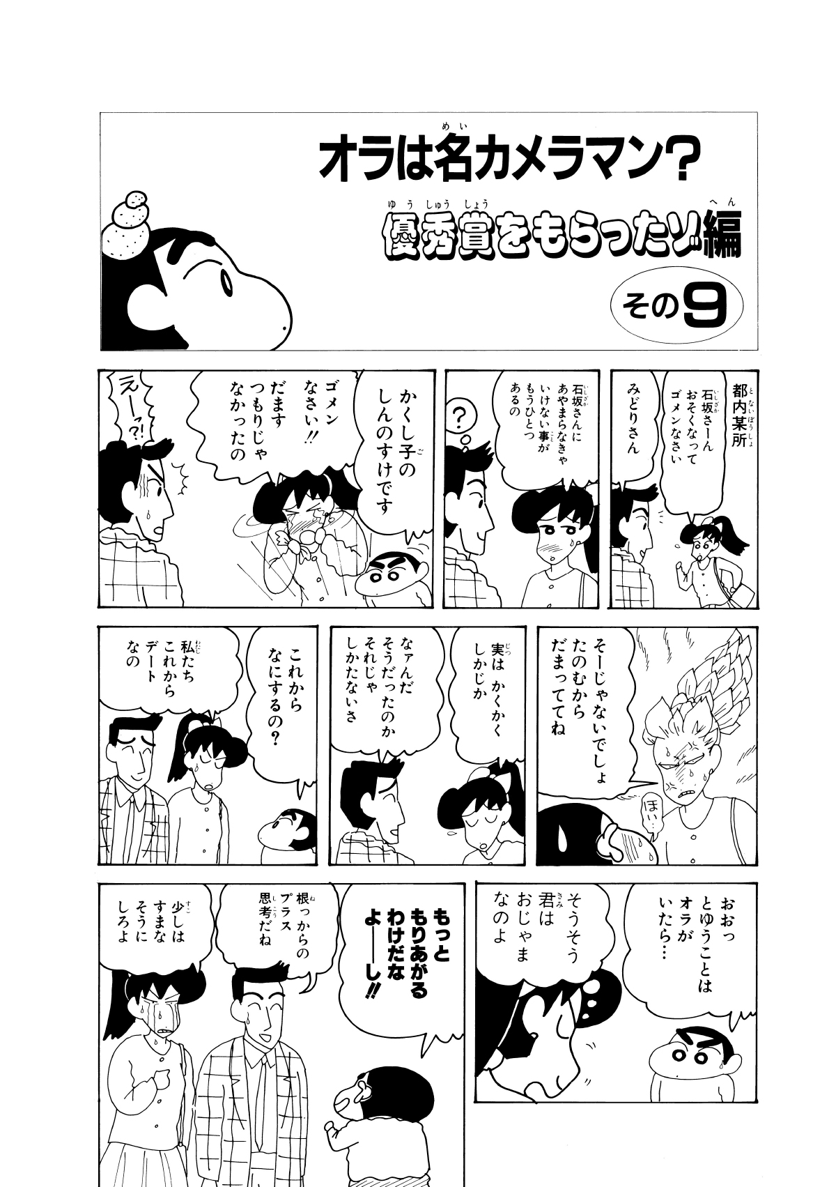 オラは名カメラマン？優秀賞をもらったぞ編　その9　都内某所　石坂さーんおそくなってゴメンなさい　みどりさん　石坂さんにあやまらなきゃいけない事がもうひとつあるの　？　かくし子のしんのすけです　ゴメンなさい!!だますつもりじゃなかったの　えーっ?!　そーじゃないでしょたのむからだまっててね　ほい…　実はかくかくしかじか　なァんだそうだったのかそれじゃしかたないさ　これからなにするの？　私たちこれからデートなの　おおっとゆうことはオラがいたら…　そうそう君はおじゃまなのよ　もっともりあがるわけだなよーし!!　根っからのプラス思考だね　少しはすまなそうにしろよ