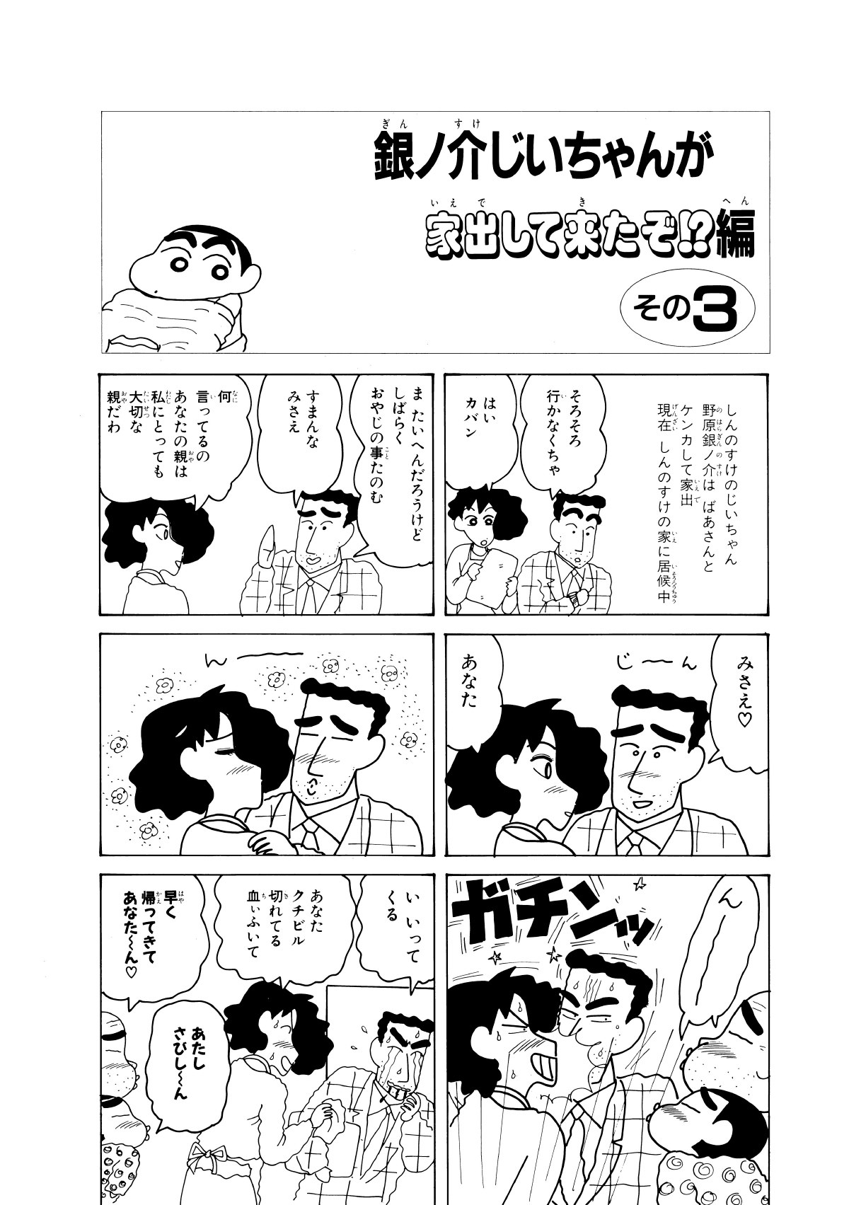 銀ノ介じいちゃんが家出してきたぞ!?編　その3　しんのすけのじいちゃん野原銀ノ介はばあさんとケンカして家出現在しんのすけの家に居候中　そろそろ行かなくちゃ　はいカバン　またいへんだろうけどしばらくおやじの事たのむ　すまんなみさえ　何言ってるのあなたの親は私にとっても大切な親だわ　みさえ　じーん　あなた　ん－　ん－　ガチンッ　いいってくる　あなたクチビル切れてる血ぃふいて　早く帰ってきてあなたーん　あたしさびしーん