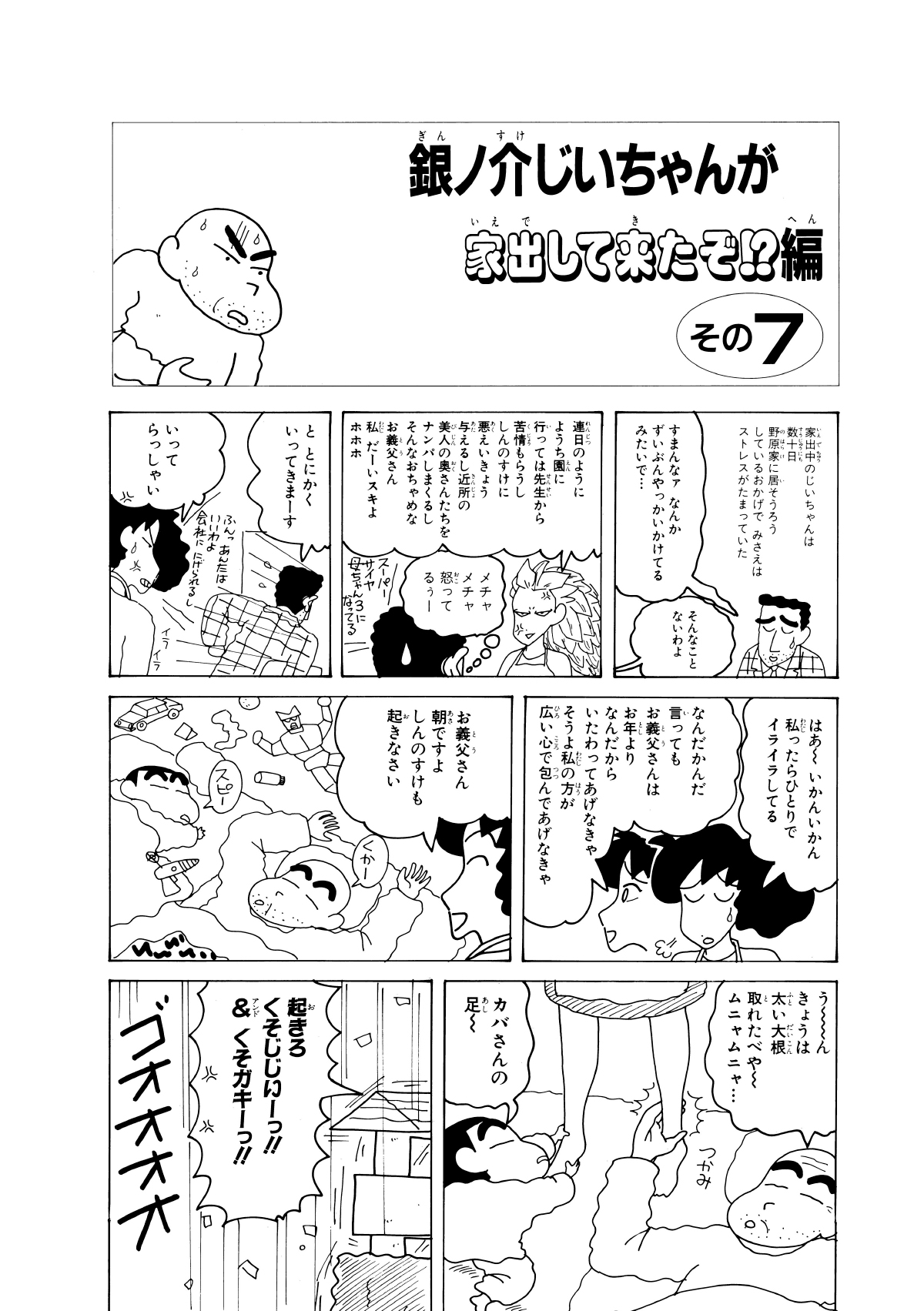 銀ノ介じいちゃんが家出してきたぞ!?編　その7　家出中のじいちゃんは数十日野原家に居そうろうしているおかげでみさえはストレスがたまっていた　すまんなァなんかずいぶんやっかいかけてるみたいで…　そんなことないわよ　連日のようにようち園に行っては先生から苦情もらうししんのすけに悪えいきょう与えるし近所の美人の奥さんたちをナンパしまくるしそんなおちゃめなお義父さん私だーいスキよホホホ　メチャメチャ怒ってるぅー　ととにかくいってきまーす　いってらっしゃい　はあーいかんいかん私ったらひとりでイライラしてる　なんだかんだ言ってもお義父さんはお年よりなんだからいたわってあげなきゃそうよ私の方が広い心で包んであげんきゃ　お義父さん朝ですよしんのすけもおきなさい　くかー　スピー　うーんきょうは太い大根取れたべやームニャムニャ…　カバさんの足ー　起きろくそじじいー!!＆くそガキーっ!!