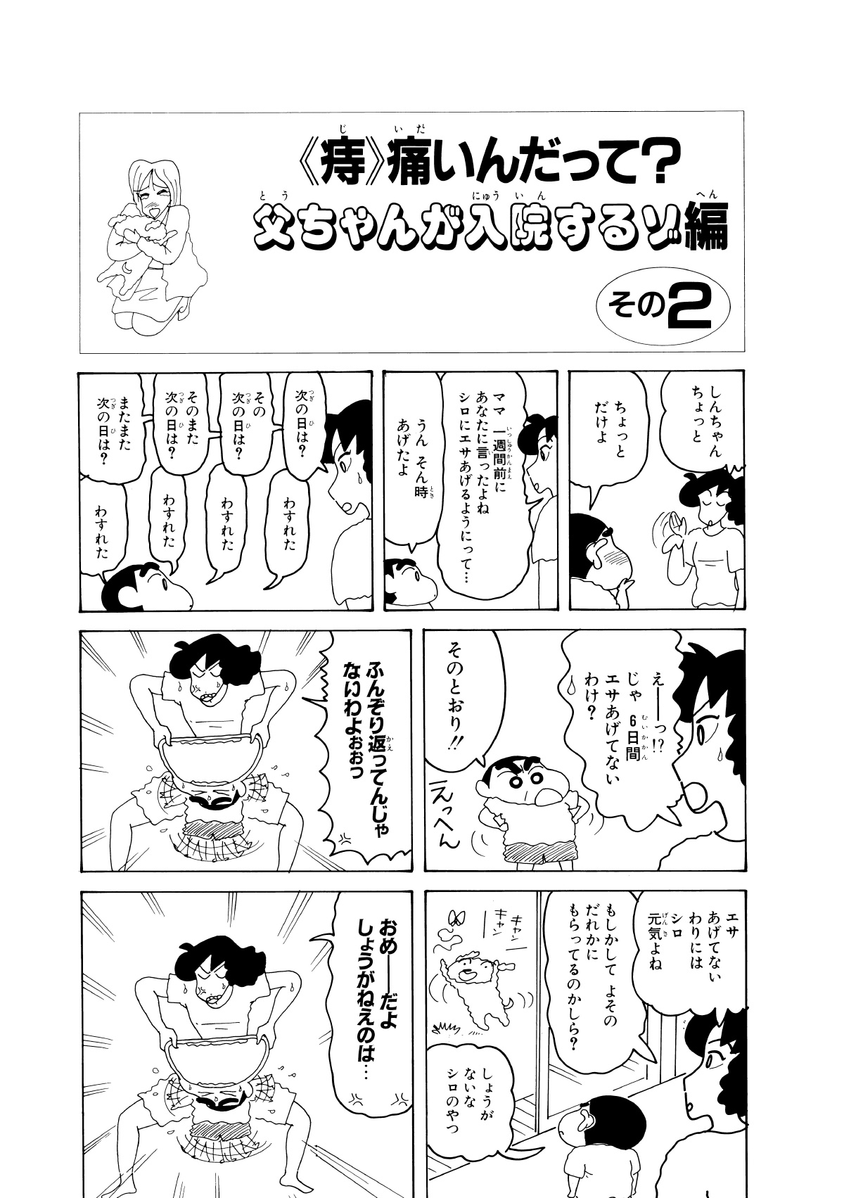 〈痔〉痛いんだって？父ちゃんが入院するゾ編　その2　しんちゃんちょっと　ちょっとだけよ　ママ一週間前にあなたに言ったよねシロにエサあげるようにって…　うんそん時あげたよ　次の日は?　わすれた　その次の日は?　わすれた　そのまた次の日は?　わすれた　またまた次の日は?　わすれた　えーっ!?じゃ6日間エサあげてないわけ?　そのとおり!!　ふんぞり返ってんじゃないわよぉぉっ　エサあげてないわりにはシロ元気よね　もしかしてよそのだれかにもらってるのかしら?　しょうがないなシロのやつ　おめーだよしゅうがねぇのは…