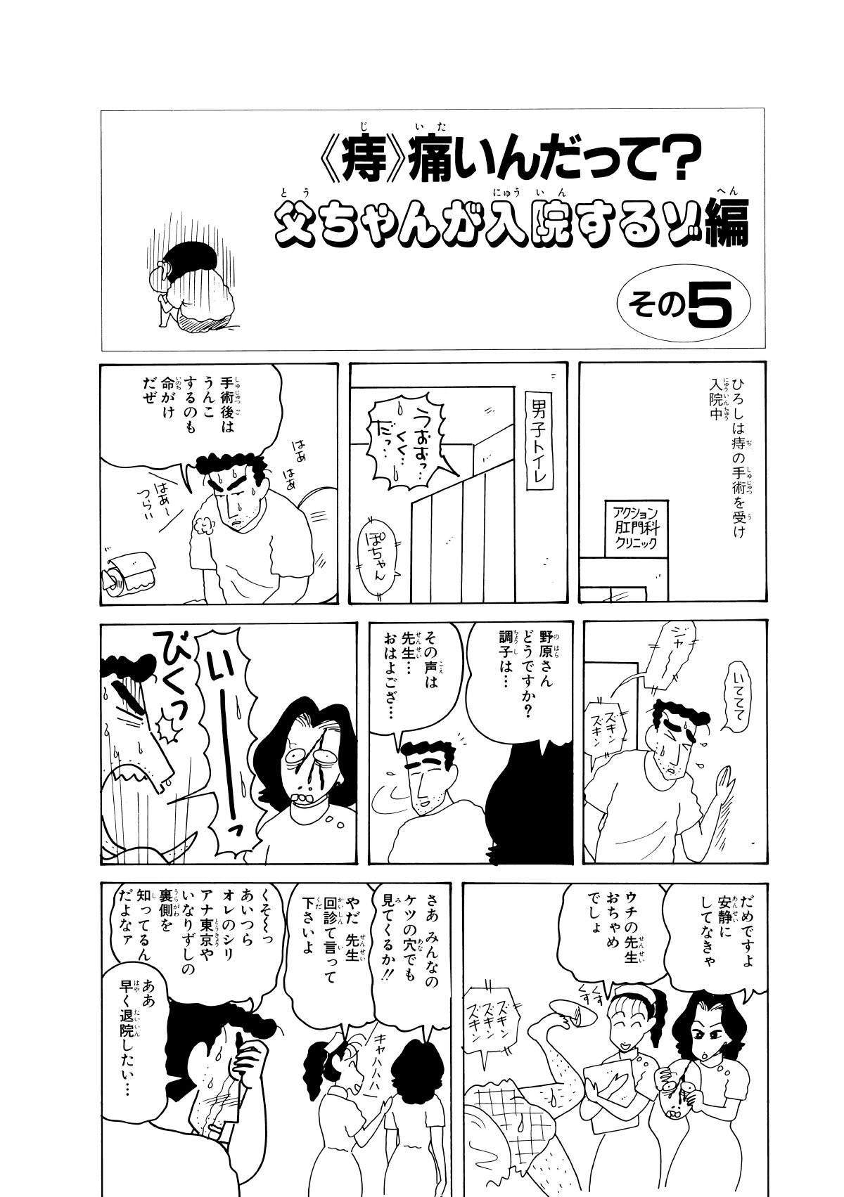 〈痔〉痛いんだって？父ちゃんが入院するゾ編　その5　ひろしは痔の手術を受け入院中　アクション肛門科クリニック　男子トイレ　うおおっ…くく…だっ…　ぽちゃん　手術後はうんこするのも命がけだぜ　いててて　野原さんどうですか?調子は…　その声は先生…おはようござ…　いーっ　だめですよ安静にしてなきゃ　ウチの先生おちゃめでしょ　さあみんなのケツの穴でも見てくるか!!　やだ先生回診て言って下さいよ　くそーっあいつらオレのシリアナ東京やいなりずしの裏側を知ってるんだよなァ　ああ早く退院したい…