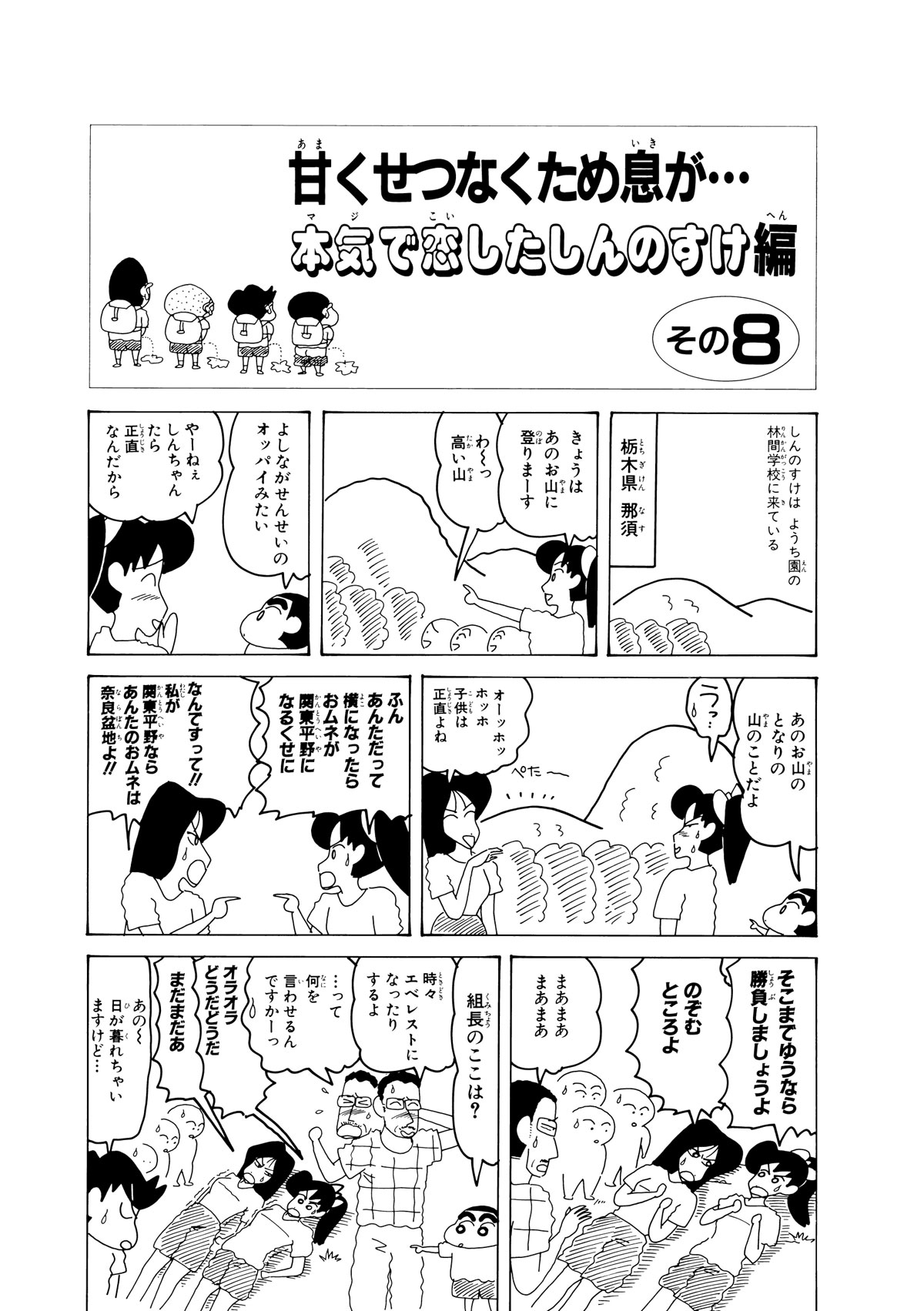 甘くせつなくため息が…本気で恋したしんのすけ編　その8　しんのすけはようち園の林間学校に来ている　栃木県那須　きょうはあのお山に登りまーす　わーっ高い山　よしながせんせいのオッパイみたい　やーねぇしんちゃんたら正直なんだから　あのお山のとなりの山のことだよ　うっ…　オーッホッホッホ子供は正直よね　ふんあんただって横になったらおムネが関東平野になるくせに　なんですって!!私が関東平野ならあんたのおムネは奈良盆地よ!!　そこまでゆうなら勝負しましょうよ　のぞむところよ　まあまあまあまあ　組長のここは？　時々エベレストになったりするよ　…って何を言わせるんですかーっ　オラオラどうだどうだ　まだまだあ　あのー日が暮れちゃいますけど…