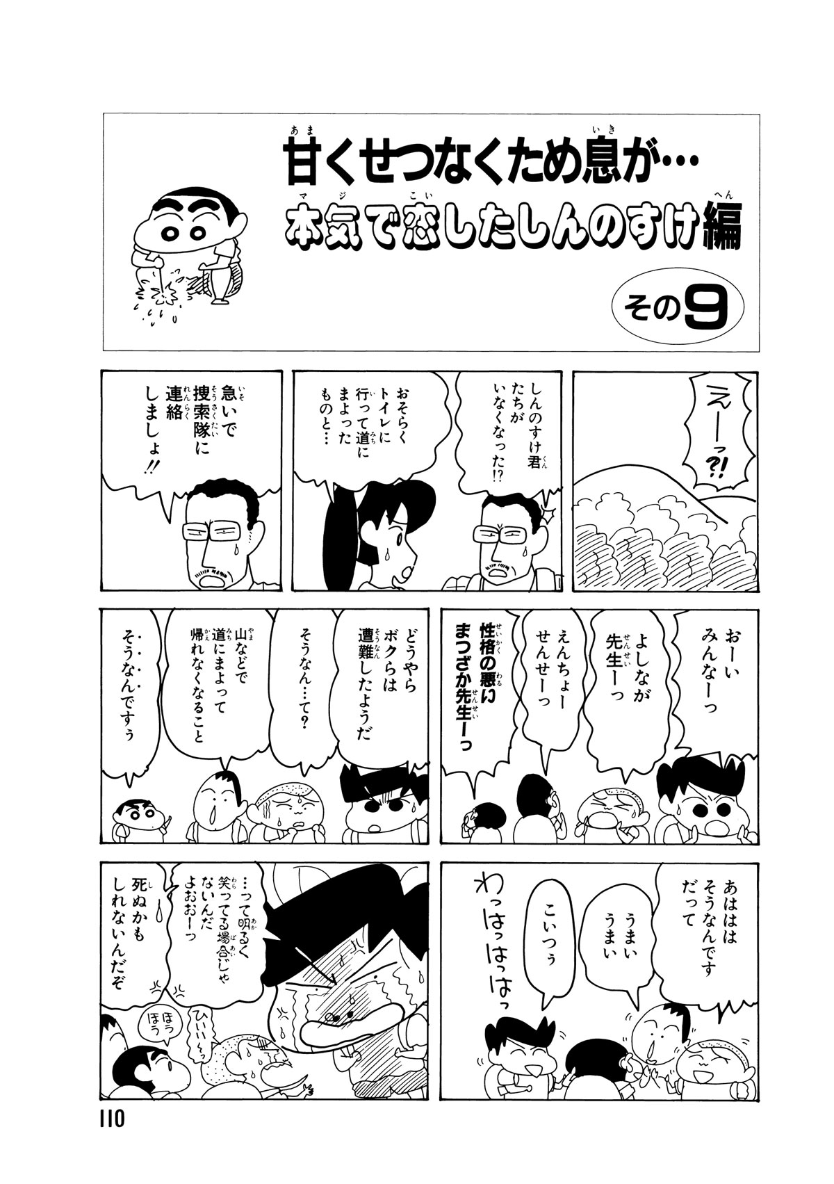 甘くせつなくため息が…本気で恋したしんのすけ編　その9　えーっ?!　しんのすけ君たちがいなくなった!?　おそらくトイレに行って道に迷ったものと…　急いで捜索隊に連絡しましょ!!　おーいみんなーっ　よしなが先生ーっ　えんちょーせんせーっ　性格の悪いまつざか先生ーっ　どうやらボクらは遭難したようだ　そうなん…て？　山などで道にまよって帰れなくなること　そうなんですぅ　あはははそうなんですだって　うまいうまい　こいつぅ　わっはっはっはっ　…って明るく笑ってる場合じゃないんだよおおーっ　死ぬかもしれないんだぞ　ひいいーっ　ほうほう