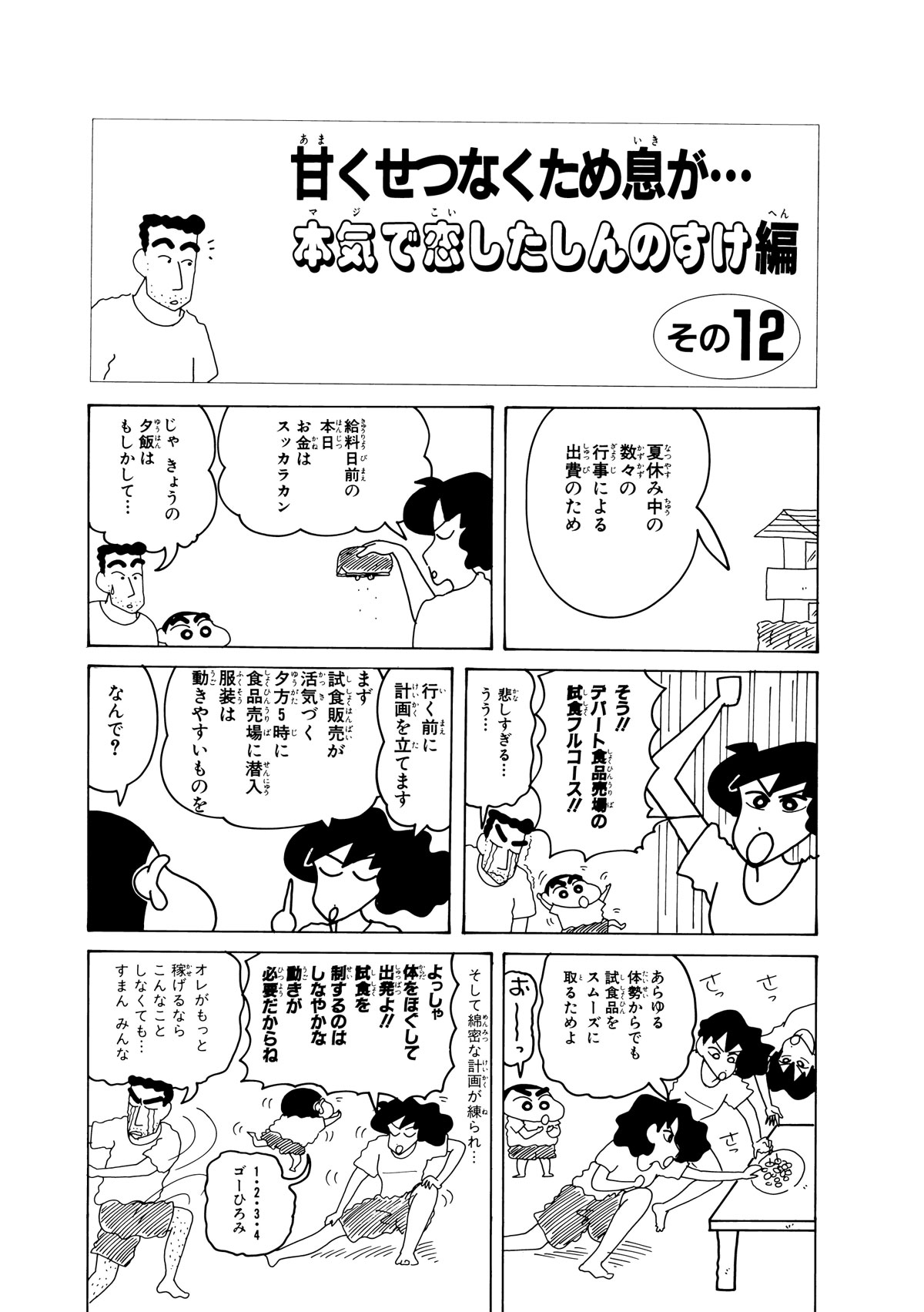 甘くせつなくため息が…本気で恋したしんのすけ編　その12　夏休み中の数々の行事による出費のため　給料日前の本日お金はスッカラカン　じゃきょうの夕飯はもしかして…　そう!!デパート食品売り場の試食フルコース!!　悲しすぎる…うう…　行く前に計画を立てます　まず試食販売が活気づく夕方5時に食品売り場に潜入服装は動きやすいものを　なんで？　あらゆるたいせいからでも試食品をスムーズにとるためよ　おーっ　そして綿密な計画が練られ…　よっしゃ体をほぐして出発よ!!試食を制するのはしなやかな動きが必要だからね　1・2・3・4ゴーひろみ　オレがもっと稼げるならこんなことしなくても…すまんみんな