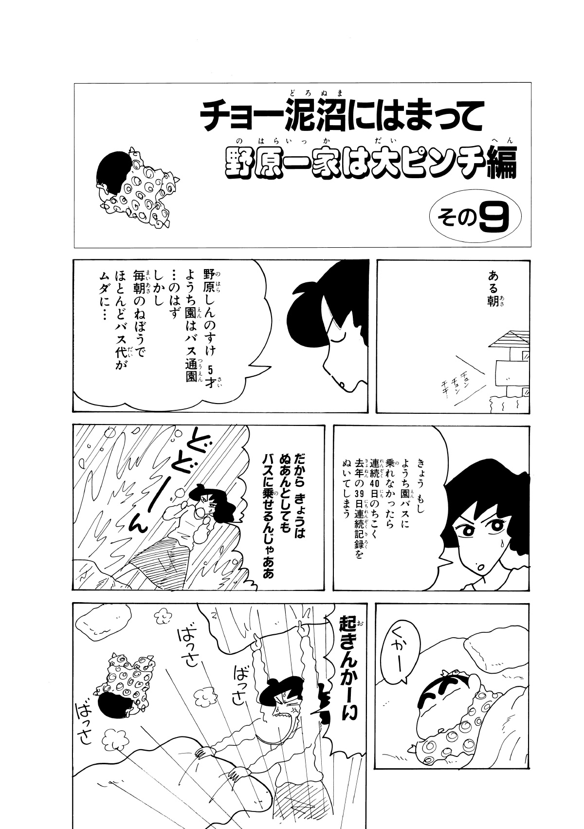 チョー泥沼にはまって野原一家は大ピンチ編　その9　ある朝　野原しんのすけ5才ようち園はバス通園…のはずしかし毎朝のねぼうでほとんどのバス代がムダに…　きょうもしようち園のバスに乗れなかったら連続40日のちこく去年の39日連続記録をぬいてしまう　だからきょうはぬあんとしてもバスに乗せるんじゃああ　くかー　起きんかーい