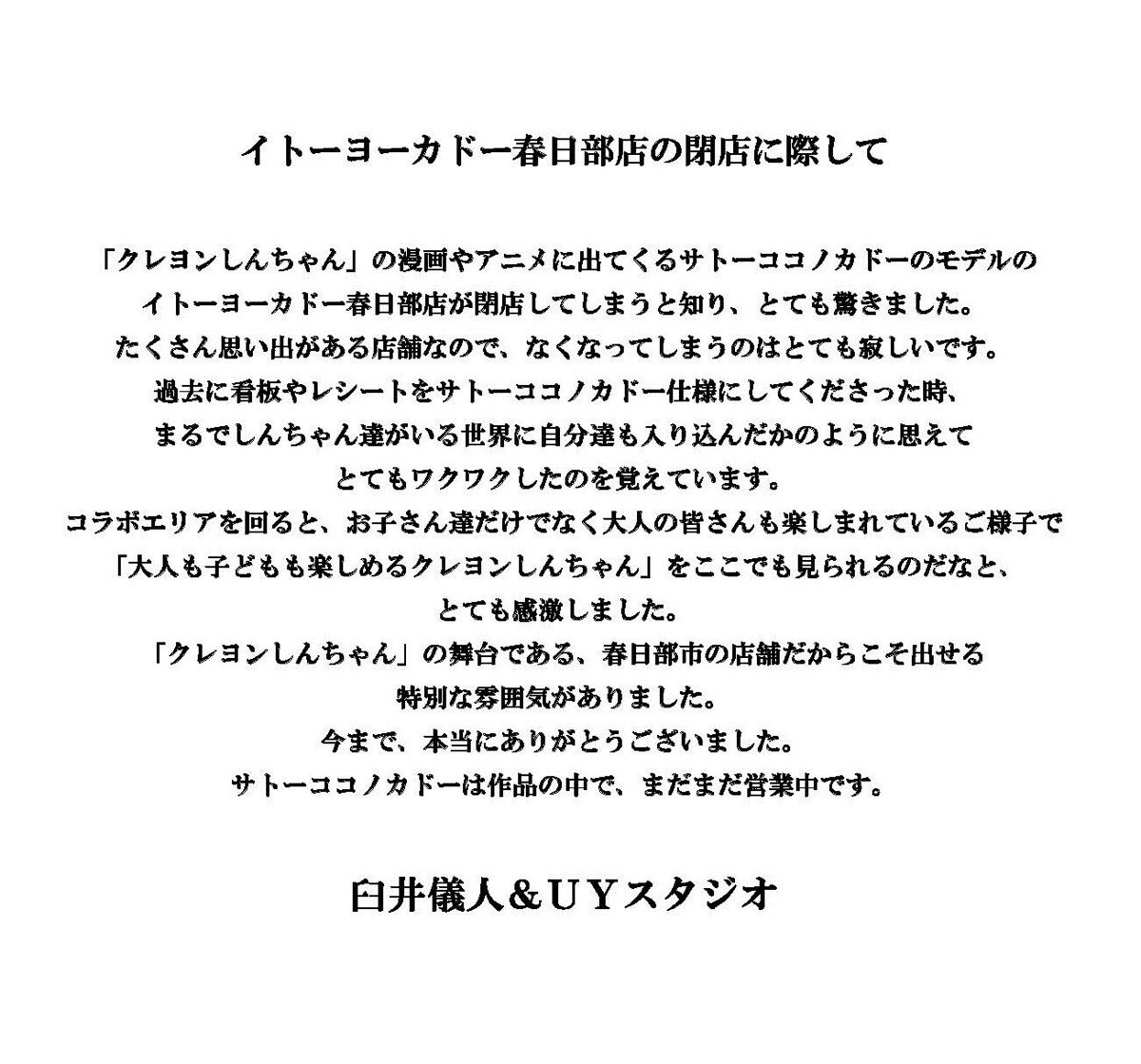 イトーヨーカドー春日部店の閉店に際して


「クレヨンしんちゃん」の漫画やアニメに出てくるサトーココノカドーのモデルの
イトーヨーカドー春日部店が閉店してしまうと知り、とても驚きました。
たくさん思い出がある店舗なので、なくなってしまうのはとても寂しいです。
過去に看板やレシートをサトーココノカドー仕様にしてくださった時、
まるでしんちゃん達がいる世界に自分達も入り込んだかのように思えて
とてもワクワクしたのを覚えています。
コラボエリアを回ると、お子さん達だけでなく大人の皆さんも楽しまれているご様子で
「大人も子どもも楽しめるクレヨンしんちゃん」をここでも見られるのだなと、
とても感激しました。
「クレヨンしんちゃん」の舞台である、春日部市の店舗だからこそ出せる
特別な雰囲気がありました。
今まで、本当にありがとうございました。
サトーココノカドーは作品の中で、まだまだ営業中です。


臼井儀人＆ＵＹスタジオ
